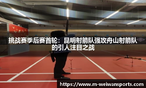 挑战赛季后赛首轮：昆明射箭队强攻舟山射箭队的引人注目之战