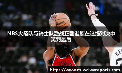NBS火箭队与骑士队激战正酣谁能在这场对决中笑到最后